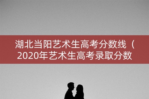 湖北当阳艺术生高考分数线（2020年艺术生高考录取分数线是多少湖北省）