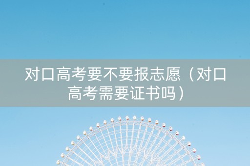 对口高考要不要报志愿（对口高考需要证书吗）