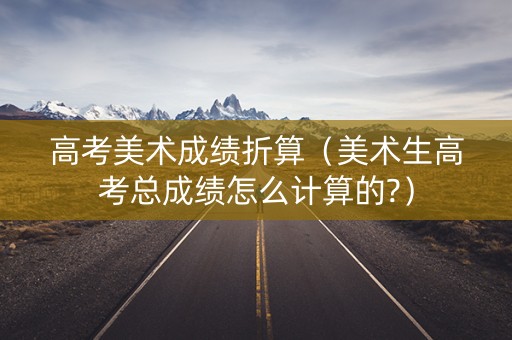 高考美术成绩折算（美术生高考总成绩怎么计算的?）