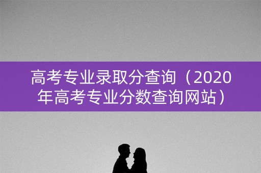 高考专业录取分查询（2020年高考专业分数查询网站）