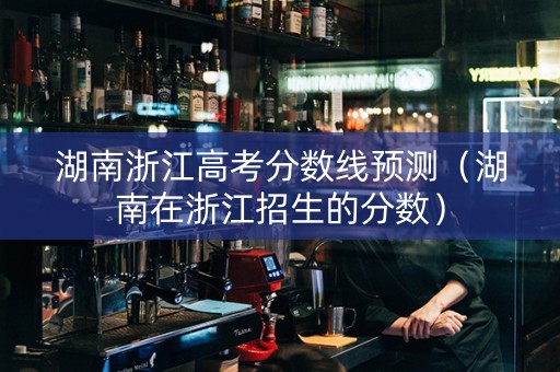 湖南浙江高考分数线预测（湖南在浙江招生的分数）