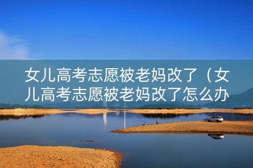 女儿高考志愿被老妈改了（女儿高考志愿被老妈改了怎么办）
