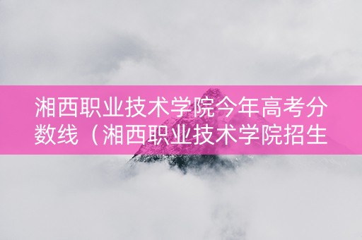 湘西职业技术学院今年高考分数线（湘西职业技术学院招生2021）