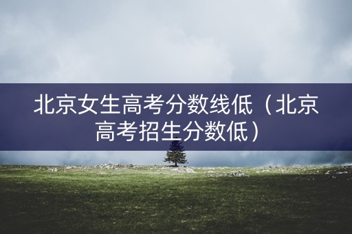 北京女生高考分数线低（北京高考招生分数低）