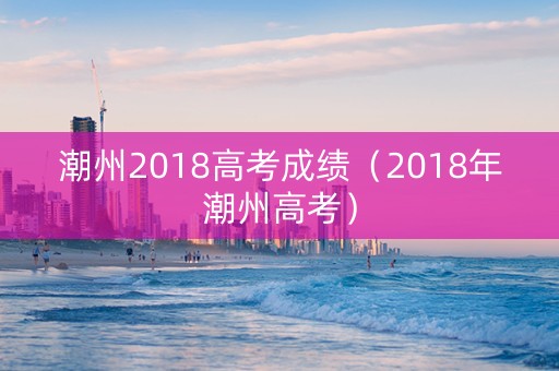 潮州2018高考成绩（2018年潮州高考）