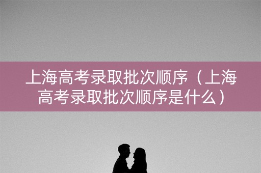 上海高考录取批次顺序（上海高考录取批次顺序是什么）