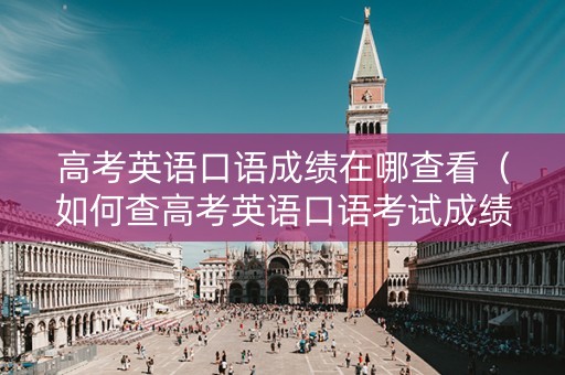 高考英语口语成绩在哪查看（如何查高考英语口语考试成绩）