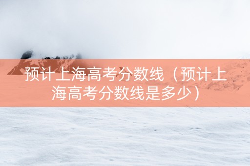 预计上海高考分数线（预计上海高考分数线是多少）