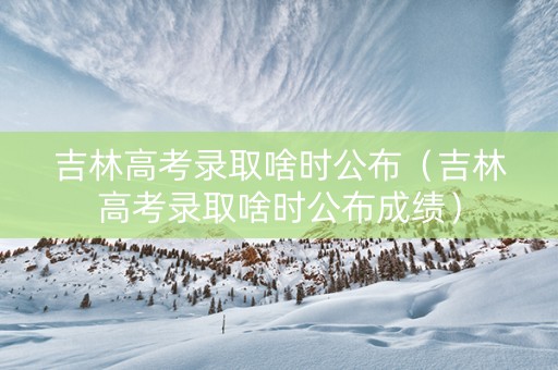 吉林高考录取啥时公布（吉林高考录取啥时公布成绩）