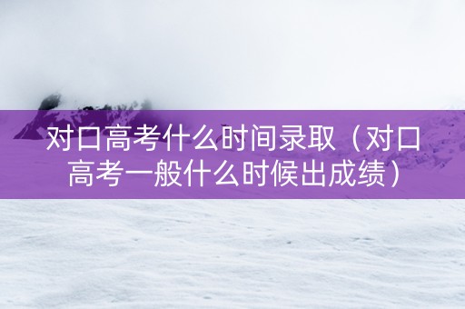 对口高考什么时间录取（对口高考一般什么时候出成绩）
