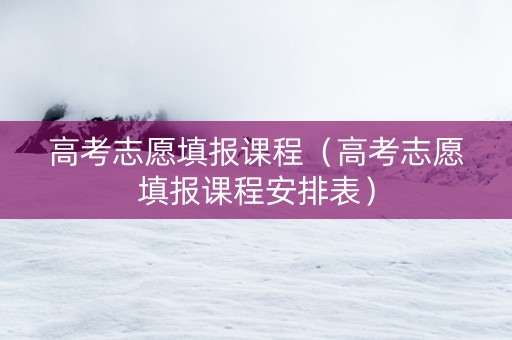高考志愿填报课程（高考志愿填报课程安排表）