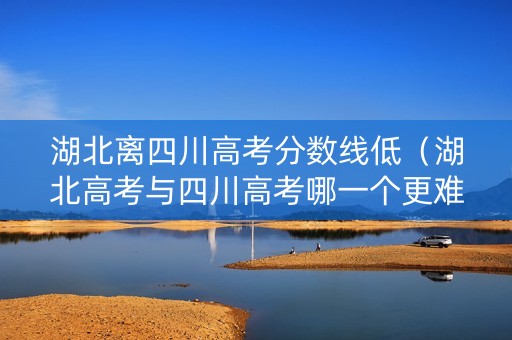 湖北离四川高考分数线低（湖北高考与四川高考哪一个更难）
