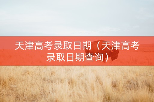 天津高考录取日期（天津高考录取日期查询）