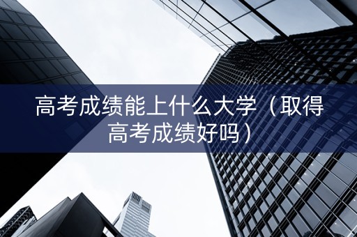高考成绩能上什么大学（取得高考成绩好吗）