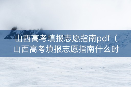 山西高考填报志愿指南pdf（山西高考填报志愿指南什么时候发）