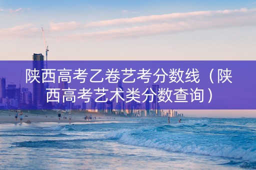 陕西高考乙卷艺考分数线（陕西高考艺术类分数查询）