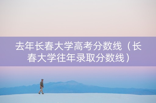去年长春大学高考分数线（长春大学往年录取分数线）