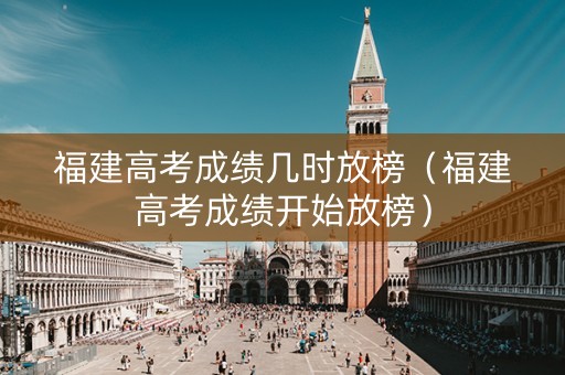 福建高考成绩几时放榜（福建高考成绩开始放榜）