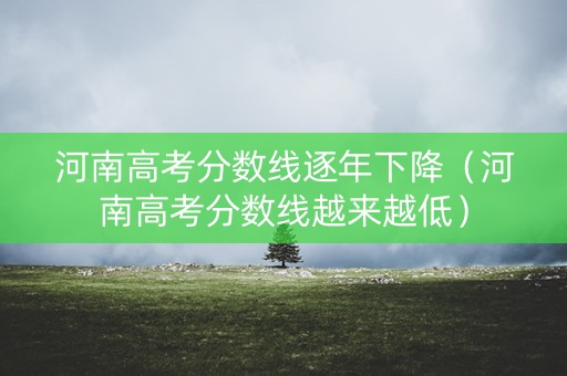 河南高考分数线逐年下降（河南高考分数线越来越低）