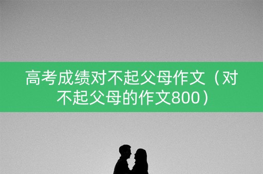 高考成绩对不起父母作文（对不起父母的作文800）