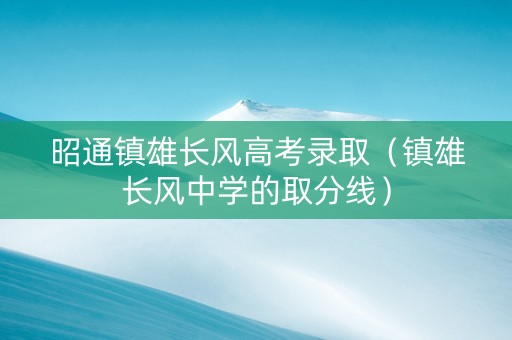 昭通镇雄长风高考录取（镇雄长风中学的取分线）
