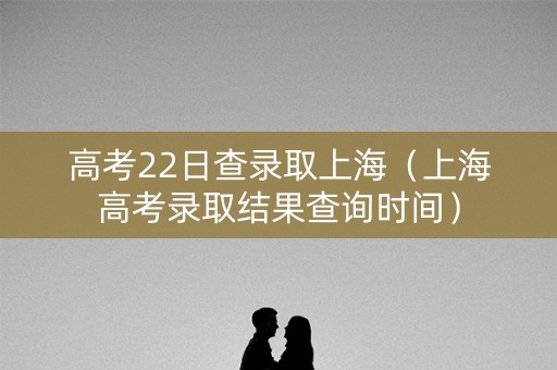 高考22日查录取上海（上海高考录取结果查询时间）