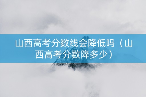 山西高考分数线会降低吗（山西高考分数降多少）