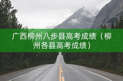 广西柳州八步县高考成绩（柳州各县高考成绩）