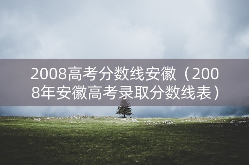 2008高考分数线安徽（2008年安徽高考录取分数线表）