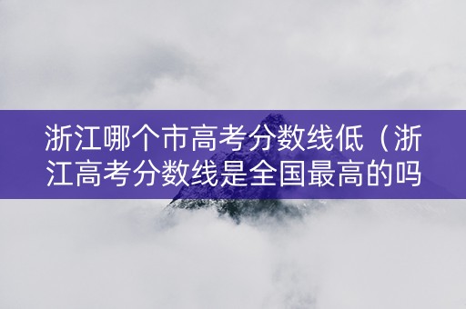 浙江哪个市高考分数线低（浙江高考分数线是全国最高的吗）