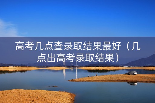 高考几点查录取结果最好（几点出高考录取结果）