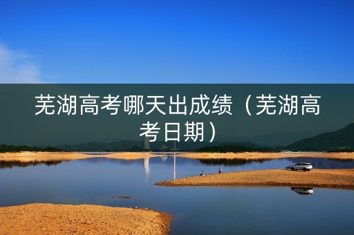 芜湖高考哪天出成绩（芜湖高考日期）