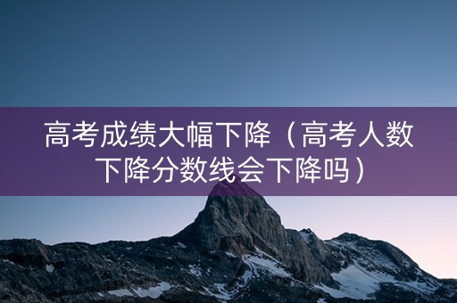高考成绩大幅下降（高考人数下降分数线会下降吗）