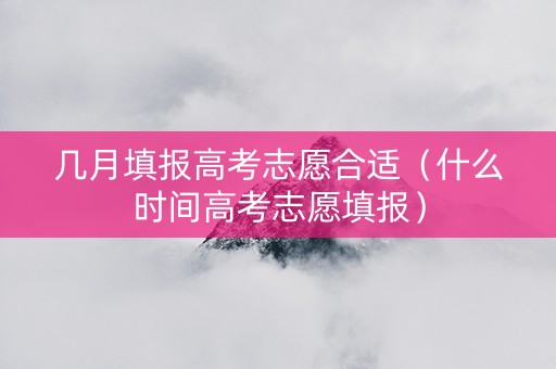 几月填报高考志愿合适（什么时间高考志愿填报）