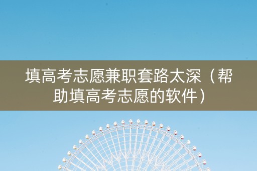 填高考志愿兼职套路太深（帮助填高考志愿的软件）