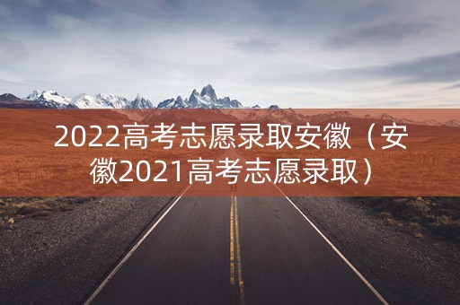 2022高考志愿录取安徽（安徽2021高考志愿录取）