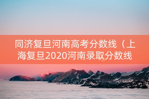 同济复旦河南高考分数线（上海复旦2020河南录取分数线）