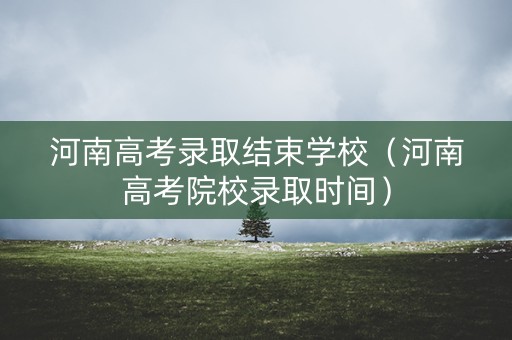 河南高考录取结束学校（河南高考院校录取时间）