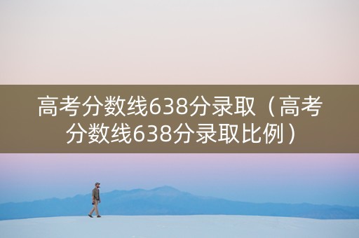 高考分数线638分录取（高考分数线638分录取比例）