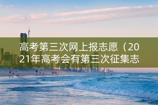 高考第三次网上报志愿（2021年高考会有第三次征集志愿吗）