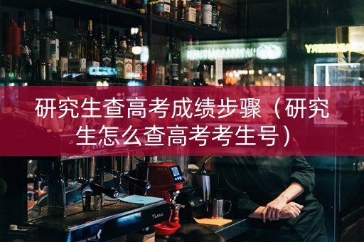 研究生查高考成绩步骤（研究生怎么查高考考生号）