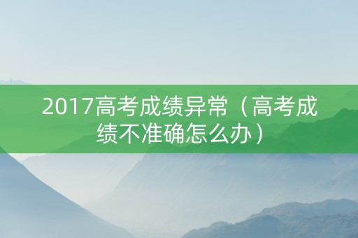 2017高考成绩异常（高考成绩不准确怎么办）