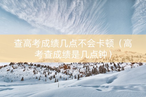 查高考成绩几点不会卡顿（高考查成绩是几点钟）