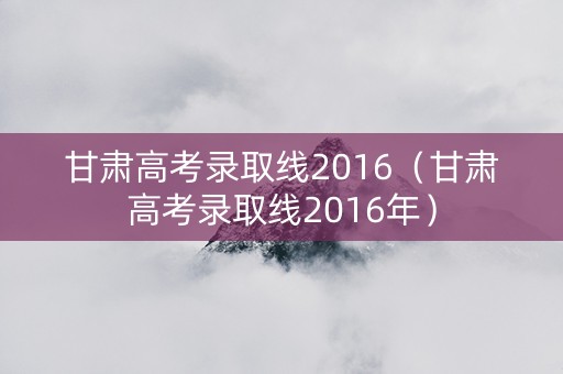 甘肃高考录取线2016（甘肃高考录取线2016年）