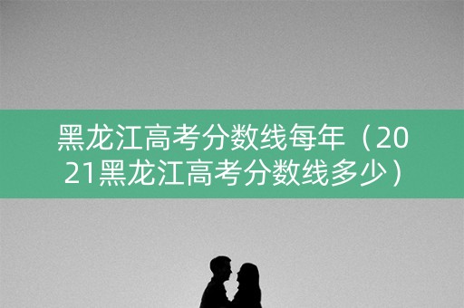 黑龙江高考分数线每年（2021黑龙江高考分数线多少）