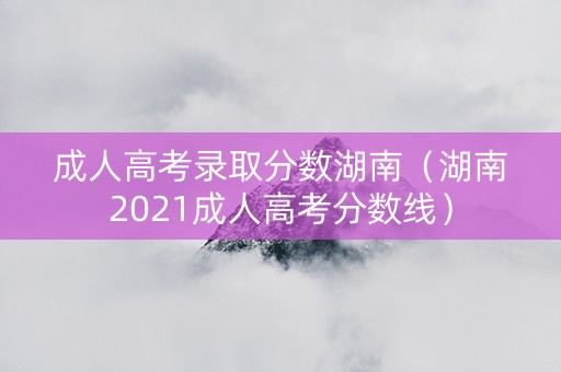 成人高考录取分数湖南（湖南2021成人高考分数线）