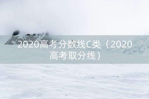 2020高考分数线C类（2020高考取分线）