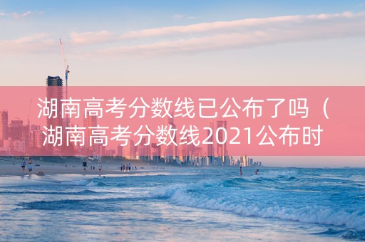 湖南高考分数线已公布了吗（湖南高考分数线2021公布时间）