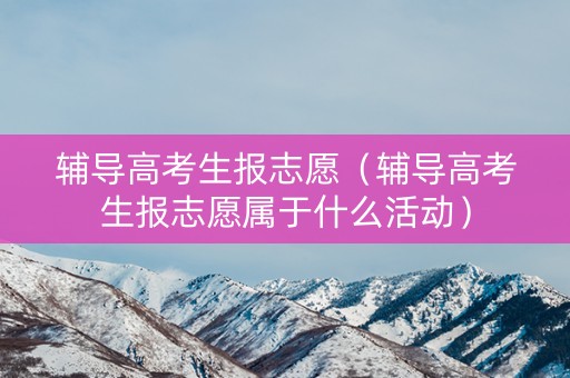 辅导高考生报志愿（辅导高考生报志愿属于什么活动）