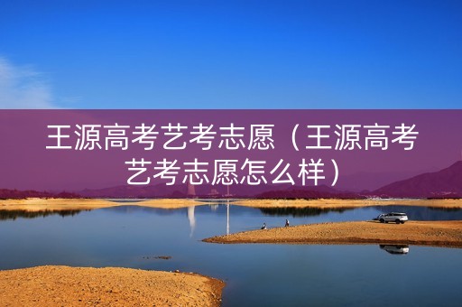 王源高考艺考志愿（王源高考艺考志愿怎么样）